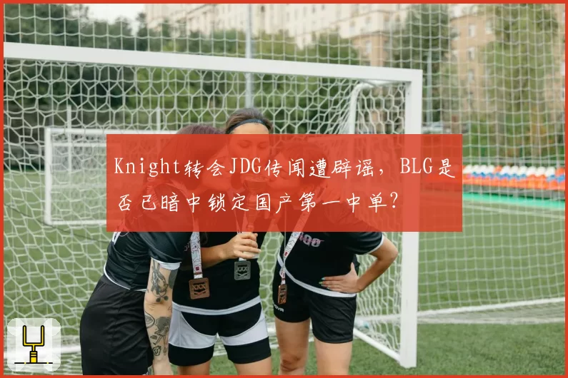 Knight转会JDG传闻遭辟谣，BLG是否已暗中锁定国产第一中单？