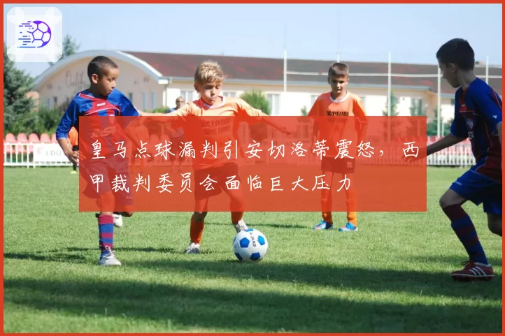 皇马点球漏判引安切洛蒂震怒，西甲裁判委员会面临巨大压力