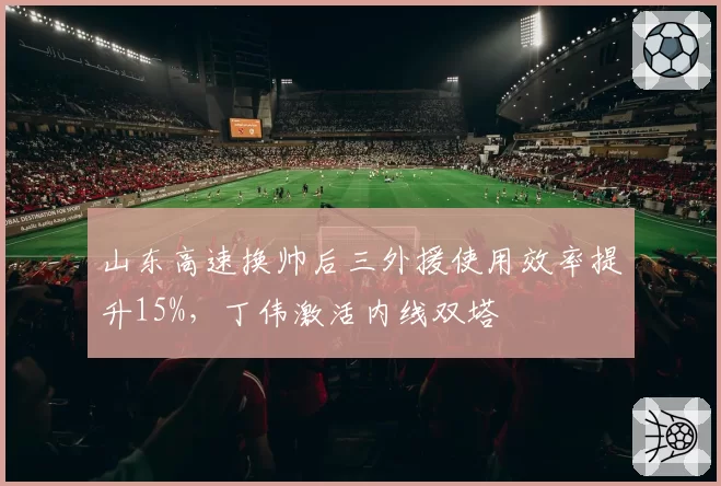 山东高速换帅后三外援使用效率提升15%，丁伟激活内线双塔
