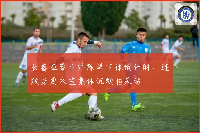 长春亚泰主帅陈洋下课倒计时,连败后更衣室集体沉默拒采访