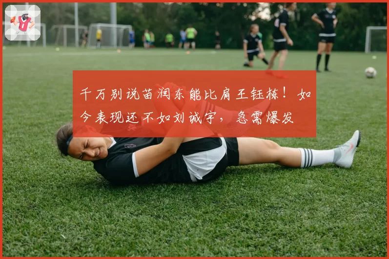 千万别说苗润东能比肩王钰栋！如今表现还不如刘诚宇，急需爆发