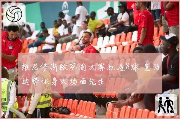 维尼修斯欧冠淘汰赛独造8球 皇马边锋化身大场面先生