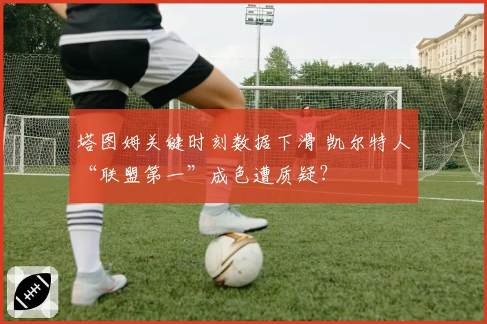 塔图姆关键时刻数据下滑 凯尔特人“联盟第一”成色遭质疑？