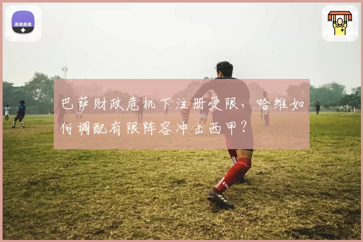 巴萨财政危机下注册受限，哈维如何调配有限阵容冲击西甲？