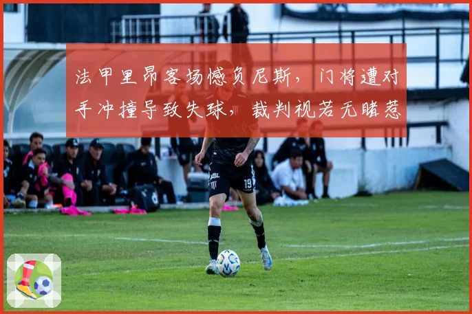 法甲里昂客场憾负尼斯，门将遭对手冲撞导致失球，裁判视若无睹惹众怒
