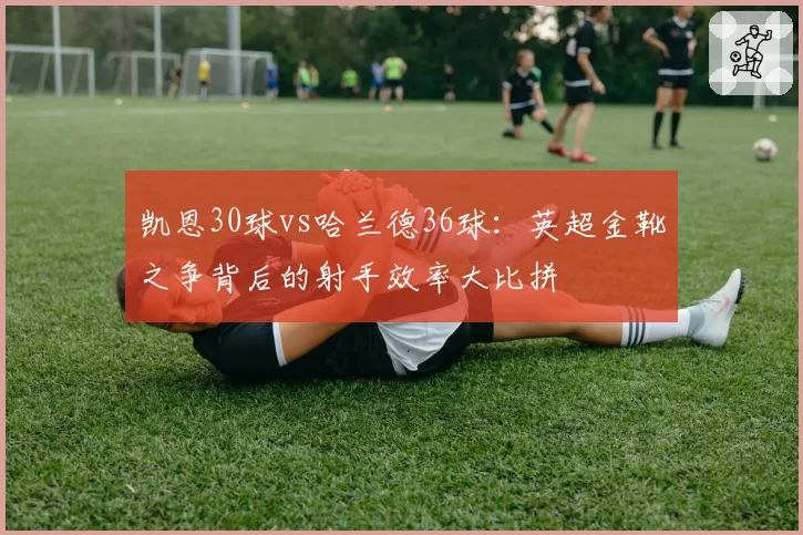 凯恩30球vs哈兰德36球:英超金靴之争背后的射手效率大比拼