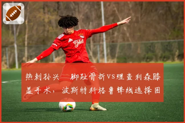 热刺孙兴慜脚趾骨折vs理查利森膝盖手术，波斯特科格鲁锋线选择困境对比