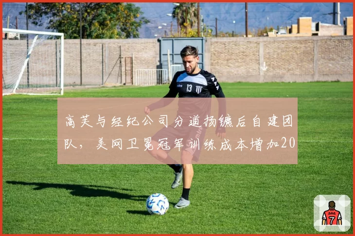 高芙与经纪公司分道扬镳后自建团队，美网卫冕冠军训练成本增加200%