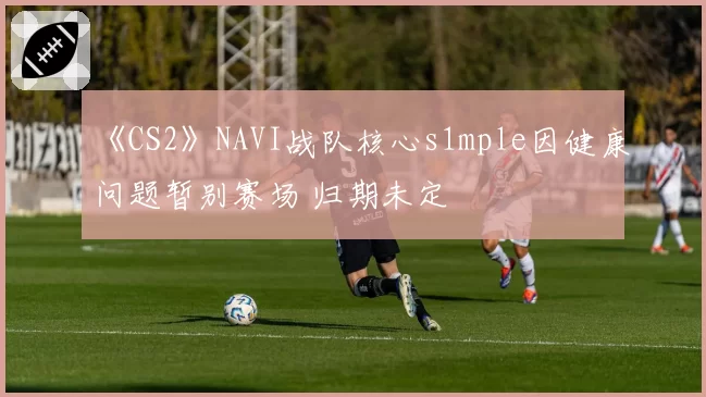 《CS2》NAVI战队核心s1mple因健康问题暂别赛场 归期未定