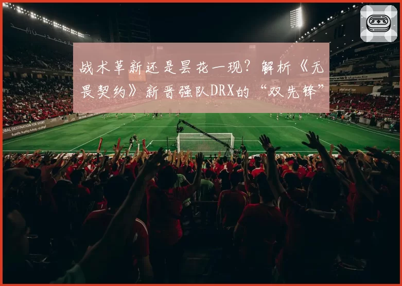 战术革新还是昙花一现？解析《无畏契约》新晋强队DRX的“双先锋”体系前景