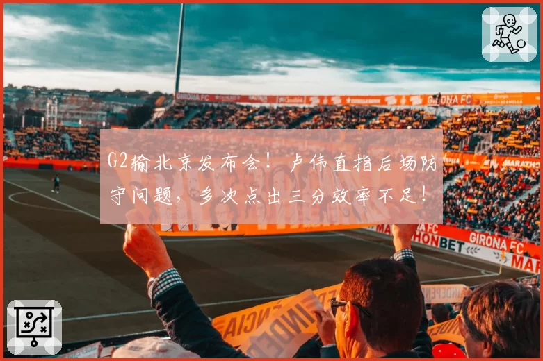 G2输北京发布会!卢伟直指后场防守问题,多次点出三分效率不足!