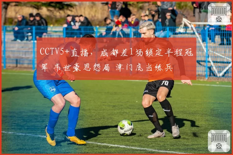 CCTV5+直播,成都差1场锁定半程冠军 韦世豪恩怨局 津门虎当练兵
