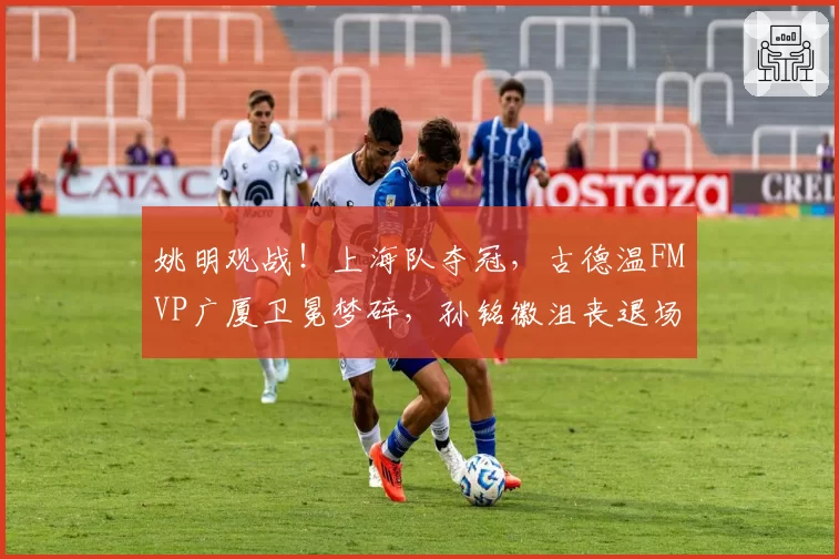 姚明观战!上海队夺冠,古德温FMVP广厦卫冕梦碎,孙铭徽沮丧退场