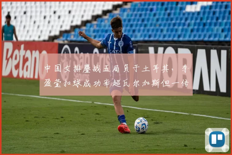 中国女排鏖战五局负于土耳其，李盈莹扣球成功率超瓦尔加斯但一传到位率落后？