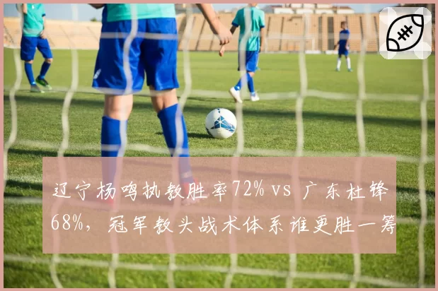 辽宁杨鸣执教胜率72% vs 广东杜锋68%,冠军教头战术体系谁更胜一筹?