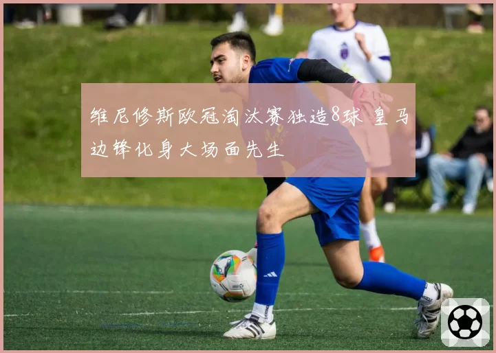 维尼修斯欧冠淘汰赛独造8球 皇马边锋化身大场面先生