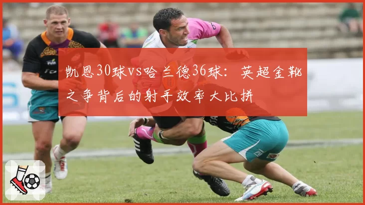 凯恩30球vs哈兰德36球:英超金靴之争背后的射手效率大比拼
