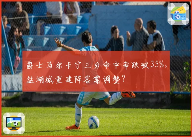 爵士马尔卡宁三分命中率跌破35%,盐湖城重建阵容需调整?