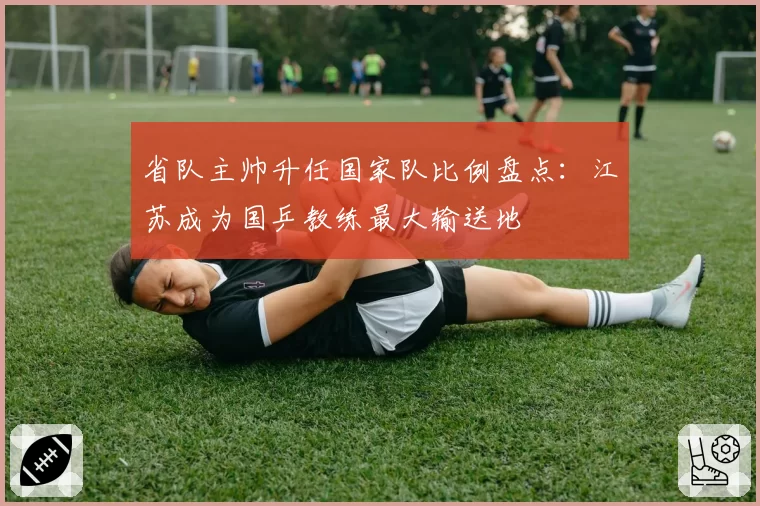 省队主帅升任国家队比例盘点：江苏成为国乒教练最大输送地