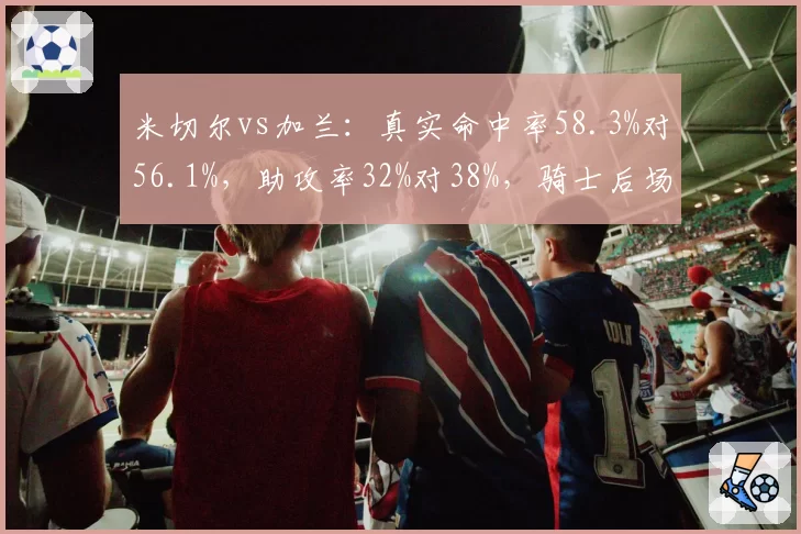 米切尔vs加兰：真实命中率58.3%对56.1%，助攻率32%对38%，骑士后场双枪数据解析