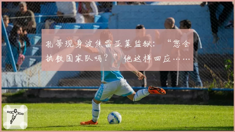 孔蒂现身波焦雷亚莱监狱：“您会执教国家队吗？”他这样回应……