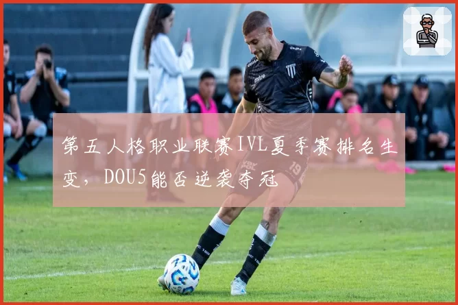 第五人格职业联赛IVL夏季赛排名生变,DOU5能否逆袭夺冠