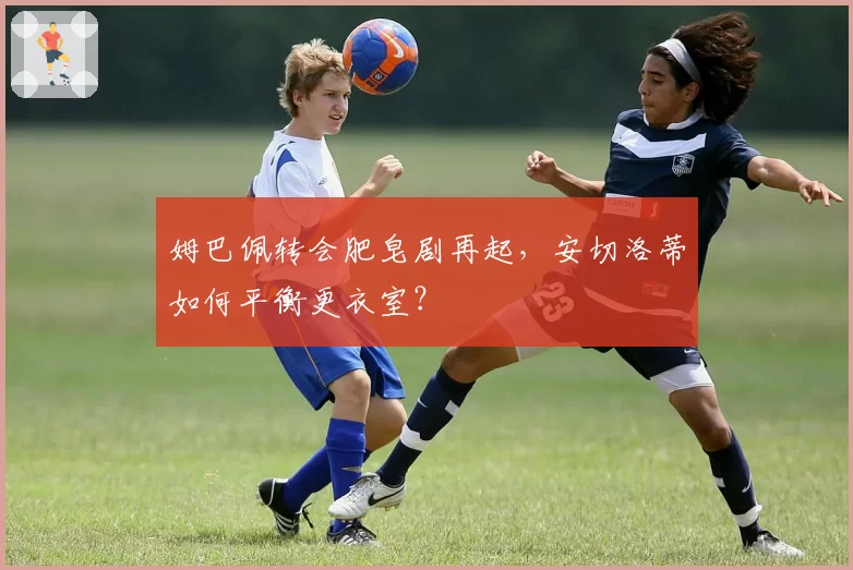 姆巴佩转会肥皂剧再起,安切洛蒂如何平衡更衣室?