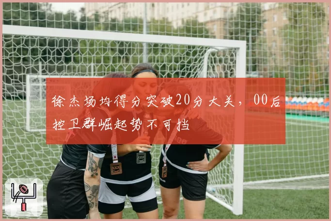 徐杰场均得分突破20分大关,00后控卫群崛起势不可挡