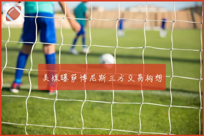 美媒曝萨博尼斯三方交易构想