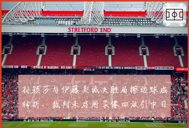 孙颖莎与伊藤美诚决胜局擦边球成转折，裁判未启用录像回放引中日热议