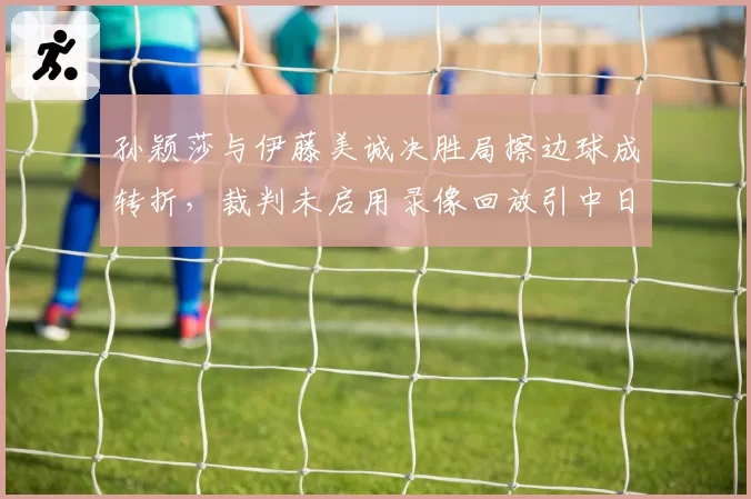 孙颖莎与伊藤美诚决胜局擦边球成转折,裁判未启用录像回放引中日热议