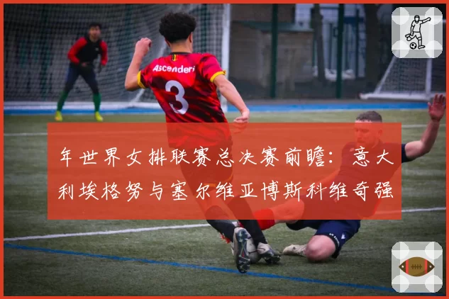 年世界女排联赛总决赛前瞻：意大利埃格努与塞尔维亚博斯科维奇强攻成功率对比