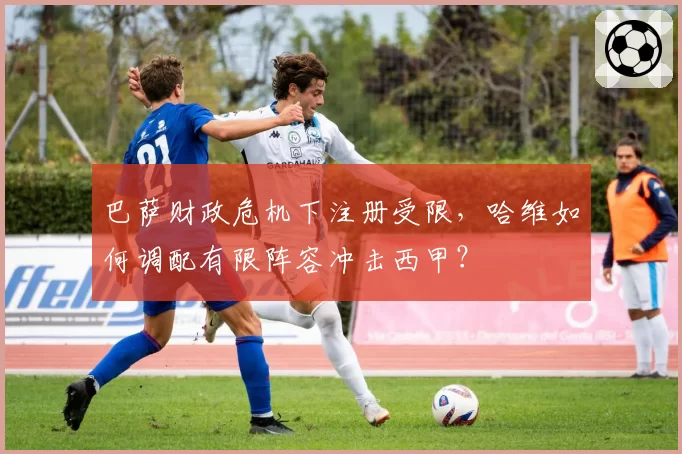 巴萨财政危机下注册受限，哈维如何调配有限阵容冲击西甲？