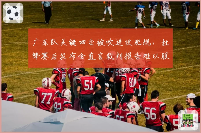 广东队关键回合被吹进攻犯规，杜锋赛后发布会直言裁判报告难以服众