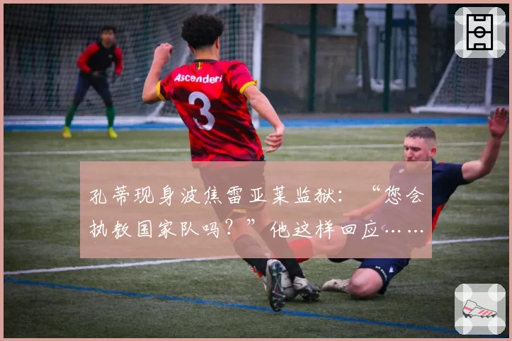 孔蒂现身波焦雷亚莱监狱：“您会执教国家队吗？”他这样回应……