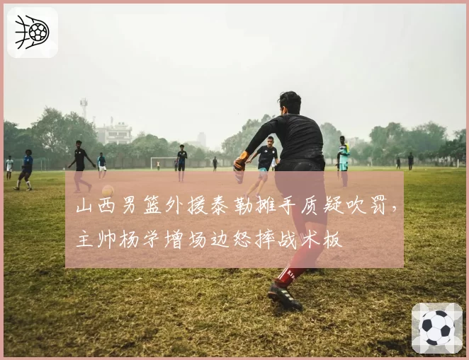 山西男篮外援泰勒摊手质疑吹罚,主帅杨学增场边怒摔战术板
