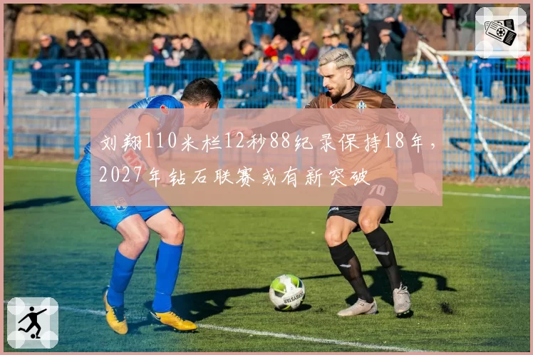 刘翔110米栏12秒88纪录保持18年,2027年钻石联赛或有新突破