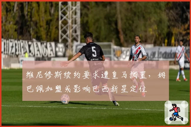 维尼修斯续约要求遭皇马搁置，姆巴佩加盟或影响巴西新星定位