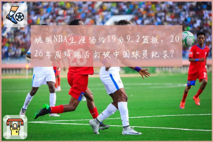 姚明NBA生涯场均19分9.2篮板，2026年周琦能否打破中国球员纪录？