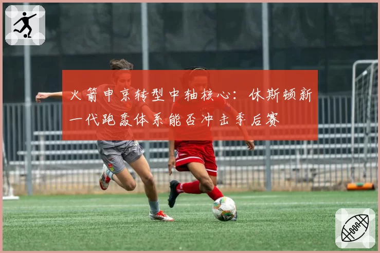火箭申京转型中轴核心：休斯顿新一代跑轰体系能否冲击季后赛
