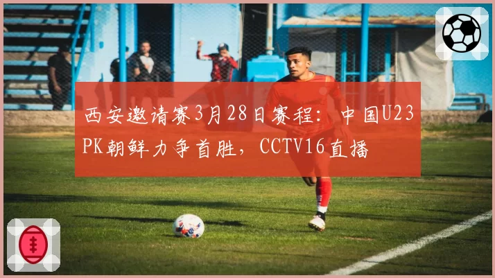 西安邀请赛3月28日赛程：中国U23PK朝鲜力争首胜，CCTV16直播