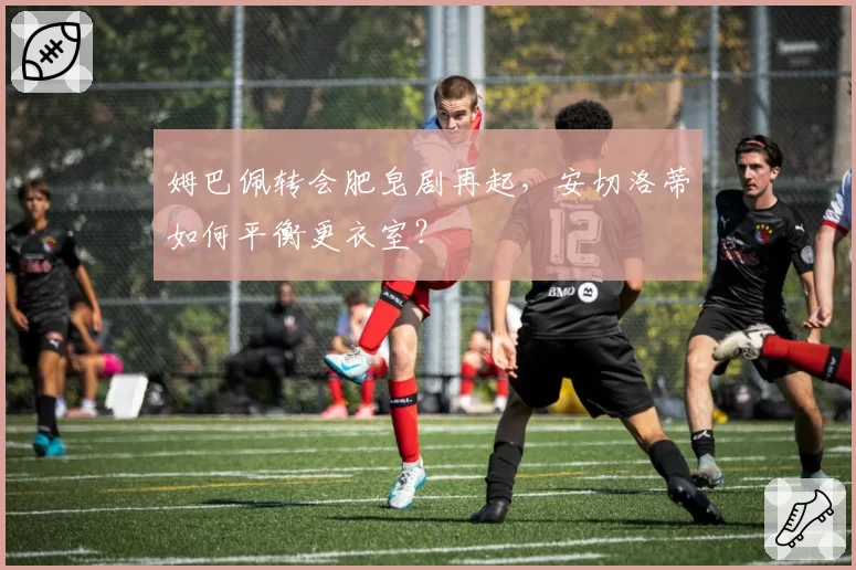 姆巴佩转会肥皂剧再起,安切洛蒂如何平衡更衣室?