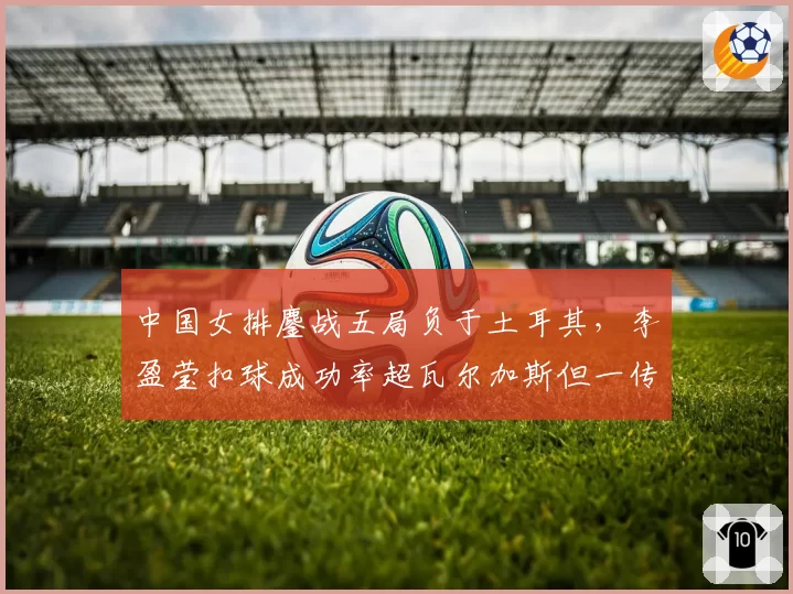 中国女排鏖战五局负于土耳其，李盈莹扣球成功率超瓦尔加斯但一传到位率落后？