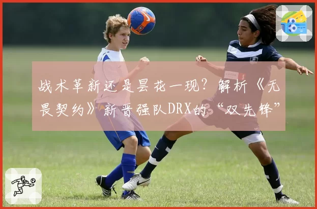 战术革新还是昙花一现？解析《无畏契约》新晋强队DRX的“双先锋”体系前景