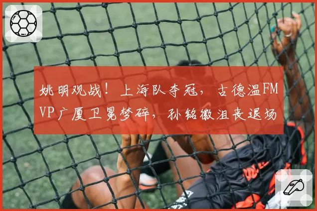 姚明观战!上海队夺冠,古德温FMVP广厦卫冕梦碎,孙铭徽沮丧退场