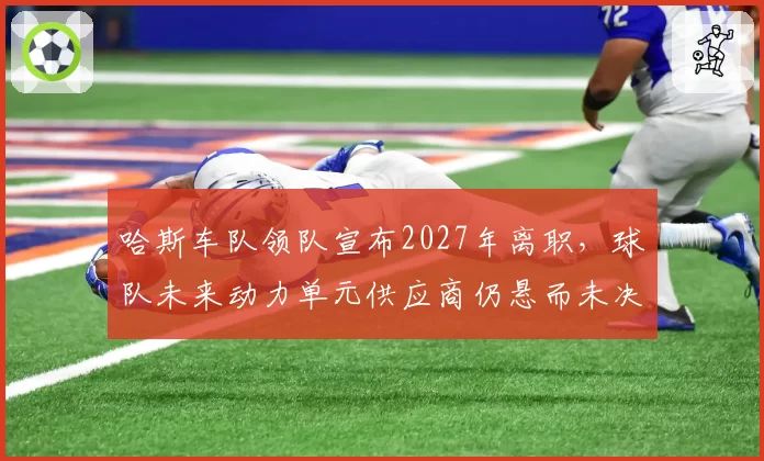 哈斯车队领队宣布2027年离职，球队未来动力单元供应商仍悬而未决