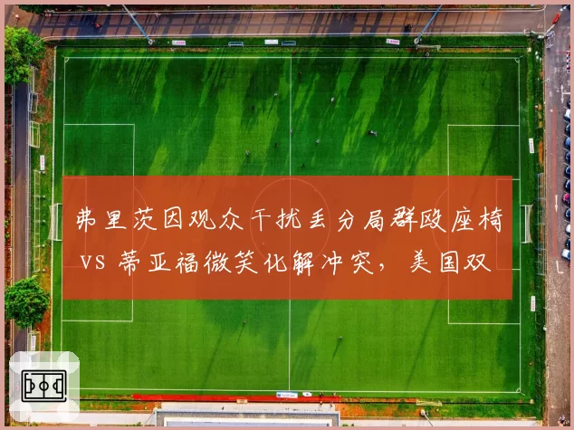弗里茨因观众干扰丢分局群殴座椅 vs 蒂亚福微笑化解冲突，美国双星性格反差