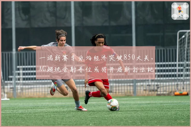 一诺新赛季分均经济突破850大关，AG超玩会射手位或将开启新打法纪元