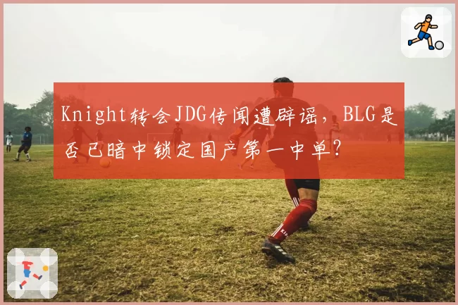 Knight转会JDG传闻遭辟谣，BLG是否已暗中锁定国产第一中单？