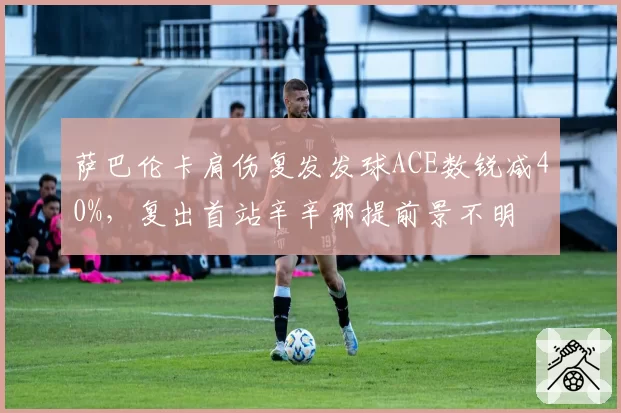 萨巴伦卡肩伤复发发球ACE数锐减40%,复出首站辛辛那提前景不明
